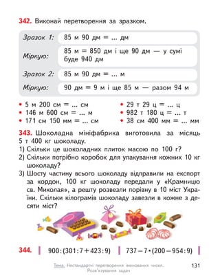 343. Шоколадна мініфабрика виготовила за місяць
5  т  400  кг шоколаду.
1) Скільки це шоколадних плиток масою по 100 г?
2) Скільки потрібно коробок для упакування кожних 10 кг
шоколаду?
3) Шосту частину всього шоколаду відправили на експорт
за кордон, 100  кг шоколаду передали у «Крамницю
св. Миколая», а решту розвезли порівну в 10 міст Укра-
їни. Скільки кілограмів шоколаду завезли в кожне з де-
сяти міст?
342. Виконай перетворення за зразком.
85 м  90 дм = … дм
85 м  90 дм = … м
85 м  = 850 дм і  ще 90 дм  — у  сумі
буде 940 дм
90 дм = 9 м  і ще 85 м  — разом 94 м
Зразок 1:
Зразок 2:
Міркую:
Міркую:
• 5 м  200 см = … см
• 146 м  600 см = … м
• 171 см 150 мм = … см
• 29 т  29 ц  = … ц
• 982 т  180 ц  = … т
• 38 см 400 мм = … мм
344. 737 – 7 • (200 – 954 : 9)
900:(301:7+423:9)
131
Тема. Нестандартні перетворення іменованих чисел.
Розв’язування задач
 