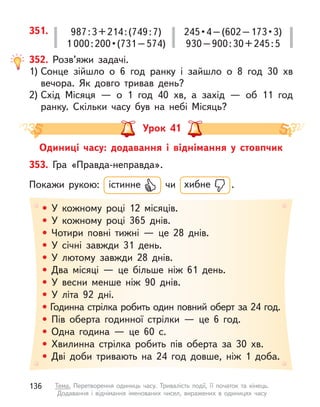 351. 987:3+214:(749:7)
1 000 : 200 • (731 – 574)
245 • 4 – (602 – 173 • 3)
930–900:30+245:5
352. Розв’яжи задачі.
1) Сонце зійшло о  6 год ранку і  зайшло о  8 год 30 хв
вечора. Як довго тривав день?
2) Схід Місяця  — о  1 год 40 хв, а  захід  — об 11 год
ранку. Скільки часу був на небі Місяць?
Урок 41
Одиниці часу: додавання і  віднімання у  стовпчик
• У кожному році 12 місяців.
• У кожному році 365 днів.
• Чотири повні тижні  — це 28 днів.
• У  січні завжди 31 день.
• У  лютому завжди 28 днів.
• Два місяці  — це більше ніж 61 день.
• У весни менше ніж 90 днів.
• У літа 92 дні.
• Годинна стрілка робить один повний оберт за 24 год.
• Пів оберта годинної стрілки  — це 6 год.
• Одна година  — це 60 с.
• Хвилинна стрілка робить пів оберта за 30 хв.
• Дві доби тривають на 24 год довше, ніж 1 доба.
353. Гра «Правда-неправда».
Покажи рукою: істинне чи хибне .
136 Тема. Перетворення одиниць часу. Тривалість події, її початок та кінець.
Додавання і віднімання іменованих чисел, виражених в  одиницях часу
 