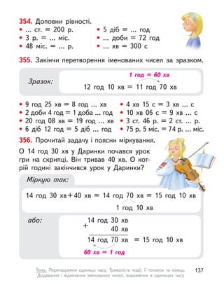 Міркую так:
14 год 30 хв+40 хв = 14 год 70 хв = 15 год 10 хв
1 год 10 хв
або:
+
14 год 30 хв
40 хв
14 год 70 хв = 15 год 10 хв
60 хв = 1 год
354. Доповни рівності.
• ... ст. = 200 р. • 5 діб = … год
• 3 р. = … міс. • ... доби = 72 год
• 48 міс. = … р. • ... хв = 300 с
356. Прочитай задачу і поясни міркування.
О 14 год 30 хв у  Даринки почався урок
гри на скрипці. Він тривав 40  хв. О  кот-
рій годині закінчився урок у  Даринки?
355. Закінчи перетворення іменованих чисел за зразком.
• 9 год 25 хв = 8 год … хв
• 2 доби 4 год = 1 доба … год
• 20 год 08 хв = 19 год … хв
• 6 діб 12 год = 5 діб … год
• 4 хв 15 с  = 3 хв … с
• 10 хв 06 с  = 9 хв … с
• 3 ст. 46 р. = 2 ст. … р.
• 75 р. 5 міс. = 74 р. … міс.
Зразок:
12 год 10 хв = 11 год 70 хв
1 год = 60 хв
137
Тема. Перетворення одиниць часу. Тривалість події, її початок та кінець.
Додавання і віднімання іменованих чисел, виражених в  одиницях часу
 