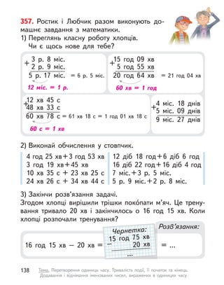 357. Ростик і  Любчик разом виконують до-
машнє завдання з  математики.
1) Переглянь класну роботу хлопців.
Чи  є  щось нове для тебе?
3) Закінчи розв’язання задачі.
Згодом хлопці вирішили трішки покóпати м’яч. Це трену-
вання тривало 20 хв і  закінчилось о  16 год 15 хв. Коли
хлопці розпочали тренування?
Розв’язання:
16 год 15 хв – 20 хв =
15 год 09 хв
5 год 55 хв
20 год 64 хв = 21 год 04 хв
+
60 хв = 1 год
4 міс. 18 днів
5 міс. 09 днів
9 міс. 27 днів
+
12 хв 45 с
48 хв 33 с
60 хв 78 с = 61 хв 18 с  = 1 год 01 хв 18 с
+
60 с  = 1 хв
3 р. 8 міс.
2 р. 9 міс.
5 р. 17 міс. = 6 р. 5 міс.
+
12 міс. = 1 р.
2) Виконай обчислення у  стовпчик.
4 год 25 хв+3 год 53 хв
3 год 19 хв+45 хв
10 хв 35 с  + 23 хв 25 с
24 хв 26 с  + 34 хв 44 с
12 діб 18 год+6 діб 6 год
16 діб 22 год+16 діб 4 год
7 міс.+3 р. 5 міс.
5 р. 9 міс.+2 р. 8 міс.
= ...
15 год 75 хв
20 хв
...
–
Чернетка:
138 Тема. Перетворення одиниць часу. Тривалість події, її початок та кінець.
Додавання і віднімання іменованих чисел, виражених в  одиницях часу
 