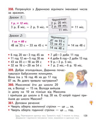 359. Добре зголоднівши, Даринка почас-
тувалася бабусиними млинцями.
Вона їла з  16 год 46 хв до 17 год
07 хв. Як  довго тривало частування?
360. Максимові йти до школи 20
хв, а Володі — 15 хв. Володя вийшов
із  дому на 10 хв пізніше від Максима
і  прийшов до школи о  8  год 30 хв. О  котрій годині при-
йшов до школи Максим?
361. Доповни речення:
• Чверть оберта хвилинної стрілки  — це ... хв.
• Чверть оберта годинної стрілки  — це ... год.
• 6 год 20 хв–3 год 45 хв
• 11 год 12 хв–5 год 30 хв
• 43 хв 05 с–18 хв 09 с
• 32 хв 16 с–20 хв 54 с
• 7 діб–3 доби 11 год
• 4 доби 6 год–2 доби 13 год
• 9 р.–3 р. 5 міс.
• 7 р. 2 міс.–6 р. 10 міс.
Зразок 1:
Зразок 2:
358. Потренуйся з  Даринкою віднімати іменовані числа
за зразком.
3 р. 8 міс. – 2 р. 9 міс. =
48 хв 33 с  – 33 хв 45 с  =
= 11 міс.
= 14 хв 48 с
= 11 міс.
2 р. 20 міс.
2 р. 09 міс.
11 міс.
–
Чернетка:
= 14 хв 48 с
47 хв 93 с
33 хв 45 с
14 хв 48 с
–
Чернетка:
1 р. = 12 міс.
1 хв = 60 с
139
Тема. Перетворення одиниць часу. Тривалість події, її початок та кінець.
Додавання і віднімання іменованих чисел, виражених в  одиницях часу
 
