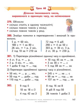Урок 44
Ділення іменованого числа,
вираженого в  одиницях часу, на неіменоване
379. Обчисли:
• скільки століть в  одному тисячолітті;
• скільки повних тижнів у місяці;
• скільки повних тижнів у році.
• 50 міс. = … р. ... міс.
• 50 год = … доби … год
• 110 год = … доби … год
• 245 с  = … хв … с
• 99 хв = … год … хв
• 137 хв = ... год … хв
• 4 ст. 9 р. = … р.
• 2 р. 4 міс. = … міс.
• 1 доба 9 год = … год
• 10 год 45 хв = … хв
• 3 хв 30 с  = … с
• 5 год 08 хв = … хв
381. 1) Перетвори різнойменні одиниці часу в однойменні.
2) Перетвори однойменні одиниці часу в  різнойменні.
5 р. = 60 міс.
180 с  = 1 хв 80 с
26 міс. = 1 р. 2 міс.
2 год 10 хв = 210 хв
72 год = 6 діб
290 с  = 4 хв 50 с
303 р. = 30 ст. 3 р.
2 ст. 30 р. = 230 р.
382. 9 год:5
10 хв 18 с:3
4 год 42 хв:3
8 год 16 хв:8
8 діб 8 год:50
26 тижнів 1 доба:3
380. Знайди помилки в  перетвореннях і виконай їх пра-
вильно.
147
Тема. Ділення іменованого числа, вираженого в  одиницях часу,
на  неіменоване
 