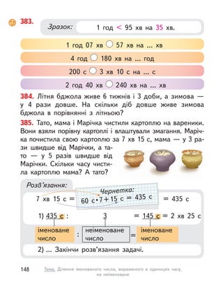 383.
1 год 07 хв 57 хв на … хв
200 с  3 хв 10 с  на … с
4 год 180 хв на … год
2 год 40 хв 240 хв на … хв
1 год < 95 хв на 35 хв.
Зразок:
384. Літня бджола живе 6 тижнів і 3 доби, а зимова —
у  4  рази довше. На скільки діб довше живе зимова
бджола в  порівнянні з  літньою?
Розв’язання:
385. Тато, мама і Марічка чистили картоплю на вареники.
Вони взяли порівну картоплі і  влаштували змагання. Маріч-
ка почистила свою картоплю за 7 хв 15 с, мама — у 3 ра-
зи швидше від Марічки, а  та-
то  — у  5  разів швидше від
Марічки. Скільки часу чисти-
ла картоплю мама? А  тато?
1) 435 с : 3 = 145 с  = 2 хв 25 с
с : с  = 2 хв 25 с
2) … Закінчи розв’язання задачі.
іменоване
число
: =
іменоване
число
неіменоване
число
7 хв 15 с  = = 435 с
60  с • 7 + 15  с  =  435  с
Чернетка:
148 Тема. Ділення іменованого числа, вираженого в  одиницях часу,
на  неіменоване
 