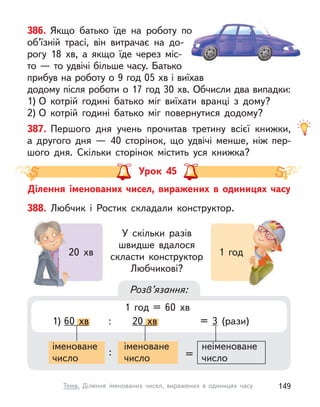 386. Якщо батько їде на роботу по
об’їзній трасі, він витрачає на до-
рогу 18 хв, а  якщо їде через міс-
то — то удвічі більше часу. Батько
прибув на роботу о 9 год 05 хв і виїхав
додому після роботи о 17 год 30 хв. Обчисли два випадки:
1) О  котрій годині батько міг виїхати вранці з  дому?
2) О  котрій годині батько міг повернутися додому?
387. Першого дня учень прочитав третину всієї книжки,
а  другого дня  — 40 сторінок, що удвічі менше, ніж пер-
шого дня. Скільки сторінок містить уся книжка?
Урок 45
Ділення іменованих чисел, виражених в  одиницях часу
388. Любчик і  Ростик складали конструктор.
У скільки разів
швидше вдалося
скласти конструктор
Любчикові?
20 хв 1 год
20 хв 1 год
Розв’язання:
1) 60 хв : 20 хв = 3 (рази)
хв : хв =
іменоване
число
: =
іменоване
число
неіменоване
число
1 год = 60 хв
149
Тема. Ділення іменованих чисел, виражених в  одиницях часу
 