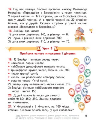 17. Під час канікул Любчик прочитав книжку Всеволода
Нестайка «Тореадо́ри з  Васюківки» у  трьох частинах.
У першій частині — 179 сторінок, що на 9 сторінок більше,
ніж у  другій частині. А  в третій частині на 20 сторінок
більше, ніж у  другій. Скільки сторінок у  третій частині
книжки «Тореадори з  Васюківки»?
18. Знайди два числа:
1) сума яких дорівнює 140, а  різниця  — 0;
2) і  сума, і  різниця яких дорівнює 800;
3) сума яких дорівнює 110, а  різниця  — 70.
Прийоми усного множення і  ділення
Урок 3
19. 1) Знайди і  випиши серед чисел:
• найменше парне число;
• найбільше двоцифрове непарне число;
• трицифрове кругле число, більше ніж 500;
• число третьої сотні;
• число, що розпочинає четверту сотню;
• останнє число п’ятої сотні.
2) Знайди суму найменшого числа і числа 319.
3) Знайди різницю найбільшого парного
числа і  числа 150.
20. Додай кожне із чисел до самого
себе: 9; 80; 450; 390. Заміни додаван-
ня множенням.
21. У  кінопалаці є  2 кінозали, на  100  місць
кожний. Скільки всього місць у  цих кінозалах?
500
400
59
150
319
87
301
510
237
98
1
510
658
15
Тема. Прийоми усного множення і  ділення (круглі числа). Компоненти
дій другого ступеня. Розв’язування задач у  прямій і  непрямій формах
 