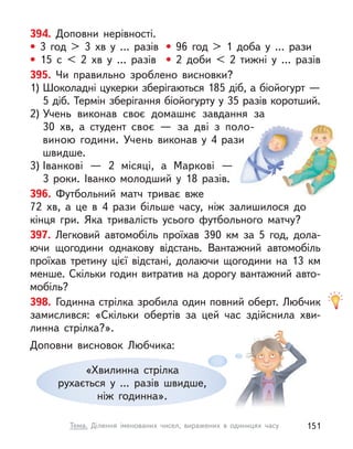 394. Доповни нерівності.
• 3 год > 3 хв у  … разів • 96 год > 1 доба у  … рази
• 15 с  < 2 хв у  … разів • 2 доби < 2 тижні у  … разів
395. Чи правильно зроблено висновки?
1) Шоколадні цукерки зберігаються 185 діб, а біойогурт —
5 діб. Термін зберігання біойогурту у 35 разів коротший.
2) Учень виконав своє домашнє завдання за
30 хв, а  студент своє  — за дві з  поло-
виною години. Учень виконав у  4  рази
швидше.
3) Іванкові  — 2 місяці, а  Маркові  —
3  роки. Іванко молодший у  18  разів.
396. Футбольний матч триває вже
72  хв, а  це в  4 рази більше часу, ніж залишилося до
кінця гри. Яка тривалість усього футбольного матчу?
397. Легковий автомобіль проїхав 390 км за 5 год, дола-
ючи щогодини однакову відстань. Вантажний автомобіль
проїхав третину цієї відстані, долаючи щогодини на 13 км
менше. Скільки годин витратив на дорогу вантажний авто-
мобіль?
398. Годинна стрілка зробила один повний оберт. Любчик
замислився: «Скільки обертів за цей час здійснила хви-
линна стрілка?».
Доповни висновок Любчика:
«Хвилинна стрілка
рухається у  ... разів швидше,
ніж годинна».
151
Тема. Ділення іменованих чисел, виражених в  одиницях часу
 