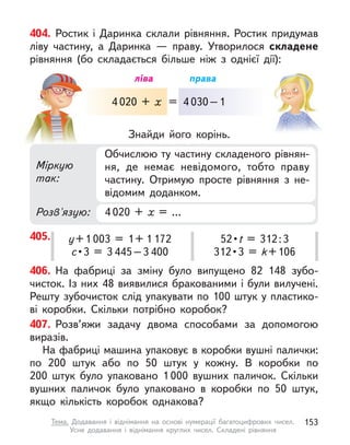 406. На фабриці за зміну було випущено 82 148 зубо-
чисток. Із них 48 виявилися бракованими і були вилучені.
Решту зубочисток слід упакувати по 100 штук у пластико-
ві коробки. Скільки потрібно коробок?
407. Розв’яжи задачу двома способами за допомогою
виразів.
На фабриці машина упаковує в коробки вушні палички:
по 200 штук або по 50 штук у  кожну. В  коробки по
200  штук було упаковано 1 000 вушних паличок. Скільки
вушних паличок було упаковано в  коробки по 50 штук,
якщо кількість коробок однакова?
405. у+1 003 = 1+ 1 172
с • 3  =  3 445–3 400
52 • t = 312:3
312 • 3  =  k+106
404. Ростик і  Даринка склали рівняння. Ростик придумав
ліву частину, а  Даринка  — праву. Утворилося складене
рівняння (бо складається більше ніж з  однієї дії):
Міркую
так:
Розв'язую: 4 020 + х  = …
Обчислюю ту частину складеного рівнян-
ня, де немає невідомого, тобто праву
частину. Отримую просте рівняння з  не-
відомим доданком.
Знайди його корінь.
4 020 + х
ліва права
= 4 030–1
153
Тема. Додавання і  віднімання на основі нумерації багатоцифрових чисел.
Усне додавання і  віднімання круглих чисел. Складені рівняння
 