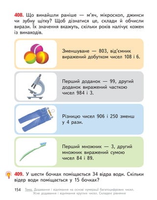 408. Що винайшли раніше  — м’яч, мікроскоп, джинси
чи зубну щітку? Щоб дізнатися це, склади й обчисли
вирази. Їх значення вкажуть, скільки років налічує кожен
із винаходів.
Зменшуване  — 803, від’ємник
виражений добутком чисел 108 і 6.
Перший доданок  — 99, другий
доданок виражений часткою
чисел 984 і  3.
Різницю чисел 906 і  250 зменш
у 4 рази.
Перший множник  — 3, другий
множник виражений сумою
чисел 84 і  89.
409. У  шести бочках поміщається 34 відра води. Скільки
відер води поміщається у  15 бочках?
154 Тема. Додавання і  віднімання на основі нумерації багатоцифрових чисел.
Усне додавання і  віднімання круглих чисел. Складені рівняння
 