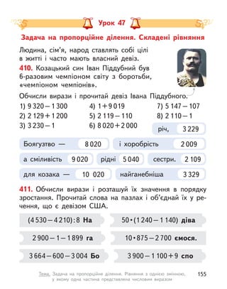 Задача на пропорційне ділення. Складені рівняння
Урок 47
411. Обчисли вирази і  розташуй їх значення в  порядку
зростання. Прочитай слова на пазлах і  об’єднай їх у  ре-
чення, що є  девізом США.
(4 530–4 210):8 На
2 900–1–1 899 га
3 664–600–3 004 Бо
50 • (1 240–1 140) діва
10 • 875 – 2 700 ємося.
3 900–1 100+9 спо
Людина, сім’я, народ ставлять собі цілі
в  житті і  часто мають власний девіз.
410. Козацький син Іван Піддубний був
6-разовим чемпіоном світу з  боротьби,
«чемпіоном чемпіонів».
Обчисли вирази і  прочитай девіз Івана Піддубного.
для козака — 10 020 найганебніша 3 329
Боягузтво — 8 020 і хоробрість 2 009
а сміливість 9 020 рідні 5 040 сестри. 2 109
річ, 3 229
1) 9 320–1 300
2) 2 129+1 200
3) 3 230–1
4) 1+9 019
5) 2 119–110
6) 8 020+2 000
7) 5 147–107
8) 2 110–1
155
Тема. Задача на пропорційне ділення. Рівняння з  однією змінною,
у  якому одна частина представлена числовим виразом
 