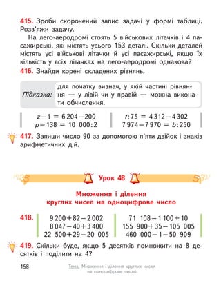 415. Зроби скорочений запис задачі у  формі таблиці.
Розв’яжи задачу.
На лего-аеродромі стоять 5 військових літачків і  4 па-
сажирські, які містять усього 153 деталі. Скільки деталей
містять усі військові літачки й  усі пасажирські, якщо їх
кількість у  всіх літачках на лего-аеродромі однакова?
416. Знайди корені складених рівнянь.
417. Запиши число 90 за допомогою п’яти двійок і знаків
арифметичних дій.
Підказка:
для початку визнач, у  якій частині рівнян-
ня  — у  лівій чи у  правій  — можна викона-
ти обчислення.
z–1 = 6 204–200
p–138 = 10 000:2
t:75 = 4 312–4 302
7 974–7 970 = b:250
Множення і  ділення
круглих чисел на одноцифрове число
Урок 48
418. 9 200+82–2 002
8 047–40+3 400
22 500+29–20 005
71 108–1 100+10
155 900+35–105 005
460 000–1–50 909
419. Скільки буде, якщо 5 десятків помножити на 8 де-
сятків і  поділити на 4?
158 Тема. Множення і  ділення круглих чисел
на одноцифрове число
 