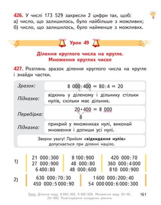 426. У  числі 173 529 закресли 2 цифри так, щоб:
а) число, що залишилось, було найбільше з  можливих;
б) число, що залишилось, було найменше з  можливих.
Ділення круглого числа на кругле.
Множення круглих чисел
Урок 49
427. Розглянь зразок ділення круглого числа на кругле
і  знайди частки.
Зразок:
Підказка:
Підказка:
Перевірка:
відкинь у  діленому і  дільнику стільки
нулів, скільки має дільник.
прикрий у  множниках нулі, виконай
множення і  допиши усі нулі.
20 •400 = 8 000
8
8 000:400 = 80:4 = 20
8 000:4
00:4
00:4
00:400 = 80:4 = 20
00 = 80:4 = 20
00 = 80:4 = 20
1)
2)
21 000:300
27 000:900
6 400:80
630 000:70:30
450 000:5 000:90
8 100:900
48 000:80
48 000:600
420 000:70
360 000:4 000
810 000:900
1 600 000:200:40
54 000 000:6 000:300
Зверни увагу! Прийом «відкидання нулів»
допускається при діленні націло.
161
Тема. Ділення виду: 8 000:400, 8 400 : 600.  Множення  виду  30 • 40, 
20 • 400.  Розв’язування  складених  рівнянь
 