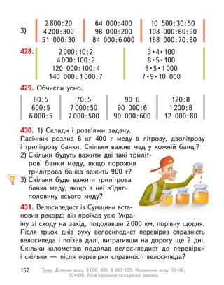 428. 2 000:10:2
4 000:100:2
120 000:100:4
140 000: 1 000:7
3 • 4 • 100
8 • 5 • 100
6 • 5 • 1 000
7 • 9 • 10  000
3)
2 800:20
4 200:300
51 000:30
64 000:400
98 000:200
84 000:6 000
10 500:30:50
108 000:60:90
168 000:70:80
429. Обчисли усно.
60:5
600:5
6 000:5
70:5
7 000:50
7 000:500
90:6
90 000:6
90 000:600
120:8
1 200:8
12 000:80
430. 1) Склади і  розв’яжи задачу.
Пасічник розлив 8  кг 400 г  меду в  літрову, дволітрову
і  трилітрову банки. Скільки важив мед у  кожній банці?
2) Скільки будуть важити дві такі триліт-
рові банки меду, якщо порожня
трилітрова банка важить 900 г?
3) Скільки буде важити трилітрова
банка меду, якщо з  неї з'їдять
половину всього меду?
431. Велосипедист із Сумщини вста-
новив рекорд: він проїхав усю Укра-
їну зі сходу на захід, подолавши 2000 км, порівну щодня.
Після трьох днів руху велосипедист перевірив справність
велосипеда і  поїхав далі, витративши на дорогу ще 2 дні.
Скільки кілометрів подолав велосипедист до перевірки
і  скільки  — після перевірки справності велосипеда?
162 Тема. Ділення виду: 8 000:400, 8 400 : 600.  Множення  виду  30 • 40, 
20 • 400.  Розв’язування  складених  рівнянь
 