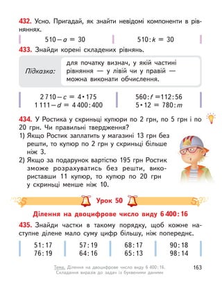 432. Усно. Пригадай, як знайти невідомі компоненти в  рів-
няннях.
510–a = 30 510:k = 30
434. У Ростика у скриньці купюри по 2 грн, по 5 грн і по
20  грн. Чи правильні твердження?
1) Якщо Ростик заплатить у магазині 13 грн без
решти, то купюр по 2 грн у скриньці більше
ніж 3.
2) Якщо за подарунок вартістю 195 грн Ростик
зможе розрахуватись без решти, вико-
риставши 11 купюр, то купюр по 20  грн
у  скриньці менше ніж 10.
433. Знайди корені складених рівнянь.
2 710–с  =  4 • 175
1 111–d = 4 400:400
560:f =112:56
5 • 12  =  780 : m
Підказка:
для початку визнач, у  якій частині
рівняння  — у  лівій чи у  правій  —
можна виконати обчислення.
Ділення на двоцифрове число виду 6 400:16
Урок 50
435. Знайди частки в  такому порядку, щоб кожне на-
ступне ділене мало суму цифр більшу, ніж попереднє.
51:17
76:19
57:19
64:16
68:17
65:13
90:18
98:14
163
Тема. Ділення на двоцифрове число виду 6 400:16.
Складання виразів до задач із буквеними даними
 