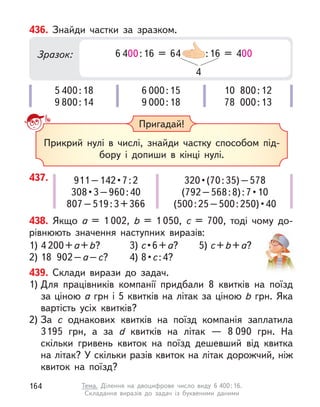 437. 911 – 142 • 7 : 2
308 • 3 – 960 : 40
807–519:3+366
320 • (70 : 35) – 578
(792 – 568 : 8) : 7 • 10
(500 : 25 – 500 : 250) • 40
436. Знайди частки за зразком.
5 400:18
9 800:14
6 000:15
9 000:18
10 800:12
78 000:13
Зразок: 6 400:16 = 64 00 :16 = 400
4
Пригадай!
Прикрий нулі в  числі, знайди частку способом під-
бору і  допиши в  кінці нулі.
439. Склади вирази до задач.
1) Для працівників компанії придбали 8 квитків на поїзд
за ціною а грн і 5 квитків на літак за ціною b грн. Яка
вартість усіх квитків?
2) За c  однакових квитків на поїзд компанія заплатила
3195  грн, а  за d  квитків на літак  — 8 090  грн. На
скільки гривень квиток на поїзд дешевший від квитка
на літак? У скільки разів квиток на літак дорожчий, ніж
квиток на поїзд?
438. Якщо а  = 1 002, b  = 1 050, с  = 700, тоді чому до-
рівнюють значення наступних виразів:
1) 4 200+а+b?
2) 18 902–а–с?
3) с • 6 + а?
4) 8 • с:4?
5) с+b+а? 
164 Тема. Ділення на двоцифрове число виду 6 400:16.
Складання виразів до задач із буквеними даними
 
