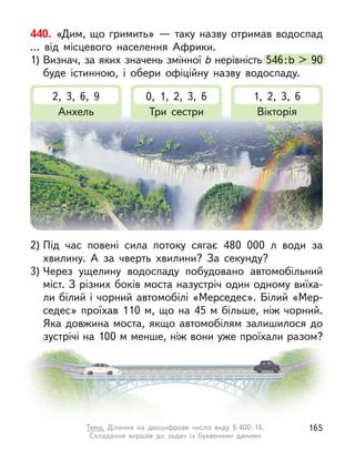 440. «Дим, що гримить» — таку назву отримав водоспад
… від місцевого населення Африки.
1) Визнач, за яких значень змінної b нерівність 546:b > 90
буде істинною, і  обери офіційну назву водоспаду.
 нерівність 546:b > 90
2, 3, 6, 9
Анхель
0, 1, 2, 3, 6
Три сестри
1, 2, 3, 6
Вікторія
2) Під час повені сила потоку сягає 480 000 л  води за
хвилину. А  за чверть хвилини? За секунду?
3) Через ущелину водоспаду побудовано автомобільний
міст. З різних боків моста назустріч один одному виїха-
ли білий і чорний автомобілі «Мерседес». Білий «Мер-
седес» проїхав 110 м, що на 45 м більше, ніж чорний.
Яка довжина моста, якщо автомобілям залишилося до
зустрічі на 100 м менше, ніж вони уже проїхали разом?
165
Тема. Ділення на двоцифрове число виду 6 400:16.
Складання виразів до задач із буквеними даними
 