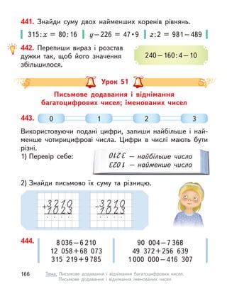 441. Знайди суму двох найменших коренів рівнянь.
315:х = 80:16 у – 226  =  47 • 9 z:2 = 981–489
442. Перепиши вираз і  розстав
дужки так, щоб його значення
збільшилося.
240–160:4–10
Письмове додавання і  віднімання
багатоцифрових чисел; іменованих чисел
Урок 51
443.
Використовуючи подані цифри, запиши найбільше і  най-
менше чотирицифрові числа. Цифри в  числі мають бути
різні.
1) Перевір себе:
2) Знайди письмово їх суму та різницю.
3
210
1
023 – найбільше число
– найменше число
0 1 2 3
444. 8 036–6 210
12 058+68 073
315 219+9 785
90 004–7 368
49 372+256 639
1 000 000–416 307
166 Тема. Письмове додавання і  віднімання багатоцифрових чисел.
Письмове додавання і віднімання іменованих чисел
 