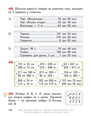 449.
725 м  35 см
208 м  75 см
+
470 т  228  кг
535 т  848  кг
+
63 т  027  кг
936 т  973  кг
+
271 км 390 м
90 км 588 м
+
911  кг 005 г
96  кг 295 г
–
704  кг 325 г
104  кг 865 г
–
600 ц  24  кг
372 ц  16  кг
–
302 км 000 м
172 км 219 м
–
1 107 грн 70  коп.
506 грн 30  коп.
+
448. Обчисли вартість товарів на кожному чеку, записую-
чи 3  доданки у  стовпчик.
Торт «Вишенька». . . . . . . . . . 78 грн 60  коп.
Чай «Лісова ягода». . . . . . . . 26 грн 40  коп.
Виноград  — 2  кг . . . . . . . . . .64 грн 08  коп.
1)
Зошит, 96 с. . . . . . . . . . . . . . 18 грн 48  коп.
Глобус . . . . . . . . . . . . . . . . . . 196 грн 80  коп.
Стрижень для ручки, 5 шт. . . 7 грн 50  коп.
3)
Термос. . . . . . . . . . . . . . . . . . 147 грн 54  коп.
Рюкзак . . . . . . . . . . . . . . . . . 216 грн 00  коп.
Серветки . . . . . . . . . . . . . . . . . . 8 грн 82  коп.
2)
450. Знайди A, B, C, D, якщо відомо,
що жодна цифра не є  нулем. Однакові
букви  — це однакові цифри. D  більше,
ніж B.
D D C A
B B  D C
3 3 5 9
+
168 Тема. Письмове додавання і  віднімання багатоцифрових чисел.
Письмове додавання і віднімання іменованих чисел
 