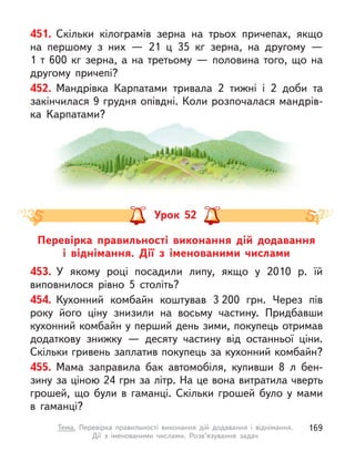 451. Скільки кілограмів зерна на трьох причепах, якщо
на першому з  них  — 21 ц  35  кг зерна, на другому  —
1 т 600 кг зерна, а на третьому — половина того, що на
другому причепі?
452. Мандрівка Карпатами тривала 2 тижні і  2 доби та
закінчилася 9 грудня опівдні. Коли розпочалася мандрів-
ка Карпатами?
Перевірка правильності виконання дій додавання
і  віднімання. Дії з  іменованими числами
Урок 52
453. У  якому році посадили липу, якщо у  2010 р. їй
виповнилося рівно 5 століть?
454. Кухонний комбайн коштував 3 200  грн. Через пів
року його ціну знизили на восьму частину. Придбавши
кухонний комбайн у перший день зими, покупець отримав
додаткову знижку  — десяту частину від останньої ціни.
Скільки гривень заплатив покупець за кухонний комбайн?
455. Мама заправила бак автомобіля, купивши 8 л  бен-
зину за ціною 24 грн за літр. На це вона витратила чверть
грошей, що були в  гаманці. Скільки грошей було у  мами
в  гаманці?
169
Тема. Перевірка правильності виконання дій додавання і  віднімання.
Дії  з  іменованими числами. Розв’язування задач
 
