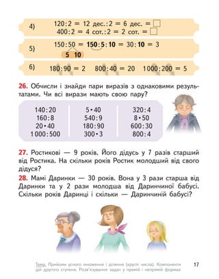120:2 = 12 дес.:2 = 6 дес. =
400:2 = 4 сот.:2 = 2 сот. =
4)
150:50 = 150:5:10 = 30:10 = 3
5 10
5)
6) 180:90 = 2
0:9
0:9
0:90 = 2
0 = 2
0 = 2 800:40 = 20
0:4
0:4
0:4
0:40 = 20
0 = 20
0 = 20 1000:200 = 5
00:2
00:2
00:200 = 5
00 = 5
00 = 5
27. Ростикові  — 9 років. Його дідусь у  7 разів старший
від Ростика. На скільки років Ростик молодший від свого
дідуся?
28. Мамі Даринки  — 30 років. Вона у  3 рази старша від
Даринки та у  2 рази молодша від Даринчиної бабусі.
Скільки років Даринці і  скільки  — Даринчиній бабусі?
26. Обчисли і  знайди пари виразів з однаковими резуль-
татами. Чи всі вирази мають свою пару?
140:20
160:8
20 • 40
1 000:500
5 • 40
540:9
180:90
300 • 3
320:4
8 • 50
600:30
800:4
17
Тема. Прийоми усного множення і  ділення (круглі числа). Компоненти
дій другого ступеня. Розв’язування задач у  прямій і  непрямій формах
 