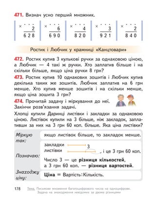 471. Визнач усно перший множник.
.
×
. .
2
6 2 8
.
×
. .
6
6 9 0
.
×
. .
4
8 2 0
.
×
. .
3
9 2 1
.
×
. .
2
8 4 0
472. Ростик купив 3 кулькові ручки за однаковою ціною,
а  Любчик  — 4 такі  ж ручки. Хто заплатив більше і  на
скільки більше, якщо ціна ручки 8  грн?
473. Ростик купив 10 однакових зошитів і  Любчик купив
декілька таких же зошитів. Любчик заплатив на 6  грн
менше. Хто купив менше зошитів і  на скільки менше,
якщо ціна зошита 3  грн?
474. Прочитай задачу і  міркування до неї.
Закінчи розв’язання задачі.
Хлопці купили Даринці листівки і  закладки за однаковою
ціною. Листівок купили на 3 більше, ніж закладок, запла-
тивши за них на 3  грн 60  коп. більше. Яка ціна листівки?
Ростик і  Любчик у  крамниці «Канцтовари»
Міркую
так:
Знаходжу
ціну:
Позначаю:
якщо листівок більше, то закладок менше.
Ціна = Вартість:Кількість.
закладки
листівки
Число 3  — це різниця кількостей,
а 3 грн 60  коп.  — різниця вартостей.
3
і це 3 грн 60 коп.
178 Тема. Письмове множення багатоцифрового числа на одноцифрове.
Задача на знаходження невідомих за двома різницями
 