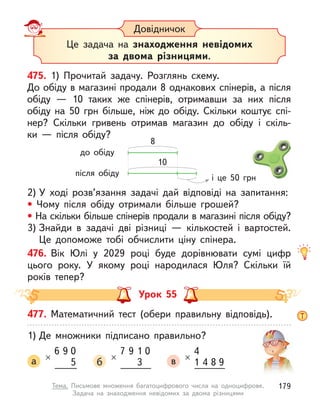 Довідничок
Це задача на знаходження невідомих
за двома різницями.
475. 1) Прочитай задачу. Розглянь схему.
До обіду в магазині продали 8 однакових спінерів, а після
обіду  — 10 таких же спінерів, отримавши за них після
обіду на 50  грн більше, ніж до обіду. Скільки коштує спі-
нер? Скільки гривень отримав магазин до обіду і  скіль-
ки  — після обіду?
2) У  ході розв’язання задачі дай відповіді на запитання:
• Чому після обіду отримали більше грошей?
• На скільки більше спінерів продали в магазині після обіду?
3) Знайди в  задачі дві різниці  — кількостей і  вартостей.
Це допоможе тобі обчислити ціну спінера.
476. Вік Юлі у  2029 році буде дорівнювати сумі цифр
цього року. У  якому році народилася Юля? Скільки їй
років тепер?
до обіду
після обіду
8
10
і це 50 грн
Урок 55
477. Математичний тест (обери правильну відповідь).
1) Де множники підписано правильно?
а
6
×
9 0
5 б
9
7
×
1
3
0
в
4
4
1
×
8 9
179
Тема. Письмове множення багатоцифрового числа на одноцифрове.
Задача на знаходження невідомих за двома різницями
 