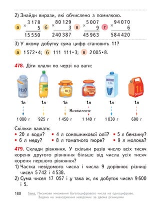 2) Знайди вирази, які обчислено з  помилкою.
а
1
3
×
78
5
5
1 50
5
б
1
80
×
29
3
3
4 87
0
2
в
0
5
×
07
9
9
4 63
5
г
0
94
×
70
6
4
8 20
4
5
3) У  якому добутку сума цифр становить 11?
а 1 572 • 4;  б   111  111 • 3;  в 2 005 • 8. 
478. Діти клали по черзі на ваги:
Скільки важать:
• 20 л  води? • 4 л  соняшникової олії? • 5 л бензину?
• 6 л  меду? • 8 л  томатного пюре? • 9 л  молока?
Виявилося:
1л
1 000 г
1л
925 г
1л
1 450 г
1л
1 140 г
1л
1 030 г
1л
690 г
479. Склади рівняння. У  скільки разів число всіх тисяч
кореня другого рівняння більше від числа усіх тисяч
кореня першого рівняння?
1) Частка невідомого числа і  числа 9 дорівнює різниці
чисел 5 742 і  4 538.
2) Сума чисел 17 057 і у  така ж, як добуток чисел 9 600
і  5.
180 Тема. Письмове множення багатоцифрового числа на одноцифрове.
Задача на знаходження невідомих за двома різницями
 