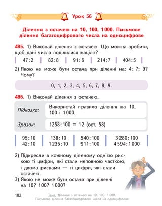 Ділення з  остачею на 10, 100, 1 000. Письмове
ділення багатоцифрового числа на одноцифрове
Урок 56
485. 1) Виконай ділення з  остачею. Що можна зробити,
щоб дані числа поділилися націло?
2) Якою не може бути остача при діленні на: 4; 7; 9?
Чому?
0, 1, 2, 3, 4, 5, 6, 7, 8, 9.
47:2 82:8 91:6 214:7 404:5
486. 1) Виконай ділення з  остачею.
2) Підкресли в  кожному діленому однією  рис-
кою ті цифри, які стали неповною часткою,
і  двома рисками  — ті цифри, які стали
остачею.
3) Якою не може бути остача при діленні
на 10? 100? 1 000?
95:10
42:10
138:10
1 236:10
540:100
911:100
3 280:100
4 594:1 000
Підказка:
Зразок:
Використай правило ділення на 10,
100 і  1 000.
1258:100 = 12 (ост. 58)
182 Тема. Ділення з  остачею на 10, 100, 1 000.
Письмове ділення багатоцифрового числа на одноцифрове
 