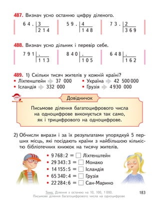 487. Визнач усно останню цифру діленого.
6 3
4 .
2 1 4
5 4
9 .
1 4 8
7 2
3 .
3 6 9
488. Визнач усно дільник і  перевір себе.
7 .
9 1
1 1 3
8 .
4 0
1 0 5
6 .
4 8
1 6 2
489. 1) Скільки тисяч жителів у  кожній країні?
• Ліхтенштейн 37 000 • Україна 42 500 000
• Ісландія 332 000 • Грузія 4 930 000
Довідничок
Письмове ділення багатоцифрового числа
на одноцифрове виконується так само,
як і трицифрового на одноцифрове.
2) Обчисли вирази і  за їх результатами упорядкуй 5 пер-
ших місць, які посідають країни з  найбільшою кількіс-
тю бібліотечних книжок на тисячу жителів.
• 9 768:2 = Ліхтенштейн
• 29 343:3 = Монако
• 14 155:5 = Ісландія
• 65 340:4 = Грузія
• 22 284:6 = Сан-Марино
183
Тема. Ділення з  остачею на 10, 100, 1 000.
Письмове ділення багатоцифрового числа на одноцифрове
 