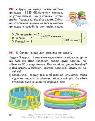 491. 1) Склади вираз для розв’язання задачі.
Надули 3 круглі і 5 овальних однакових за місткістю дитя-
чих басейнів. Щоб наповнити водою круглі басейни, по-
трібно на 90 л води менше. Яка місткість одного басейну?
2) Яка загальна місткість круглих басейнів? Овальних ба-
сейнів?
3) Сформулюй задачу так, щоб різниця кількостей стала
відомим числом, а  різницю місткостей усіх басейнів
потрібно було знаходити першою дією.
490. У  Грузії на кожну тисячу жителів
припадає 16 335 бібліотечних книжок,
це утричі більше, ніж у  країнах Ліхтен-
штейн, Польща та Україна разом. Скіль-
ки бібліотечних книжок на тисячу жителів
припадає у  кожній із цих країн, якщо:
У Ліхтенштейні  — ?
В Україні  — ?
У Польщі  — ?
4 932 книжки
601 книжка
?
184 Тема. Ділення з  остачею на 10, 100, 1 000.
Письмове ділення багатоцифрового числа на одноцифрове
 