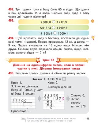 492. Три години тому в  баку було 65 л  води. Щогодини
в  бак доливають 15 л  води. Скільки води буде в  баку
через дві години відтепер?
494. Щоб відкачати воду з  басейну, поставили дві одна-
кові помпи (насоси). Перша працювала 12 хв, а друга —
9  хв. Перша викачала на 18 відер води більше, ніж
друга. Скільки літрів відкачали обидві помпи, якщо міст-
кість одного відра  — 7 л?
493.
2 808:8 4 212:9
5 018 • 4  4 790 • 5
17 808:4 1 009 • 4
Ділення на одноцифрове число, коли в  записі
частки є  нулі. Ділення іменованих чисел
Урок 57
495. Розглянь зразки ділення й  обчисли решту часток.
Зразок 1. 3 330:9 =
Прогнозую ...
Крок 1.
3:9  — не ділиться.
Беру  33. Отже, у  част-
ці буде 3  цифри.
Крок 2.
Виконую ділення.
Списую 0.
Читаю
резуль-
тат  — 370.
185
Тема. Ділення на одноцифрове число, коли в  записі частки
є  нулі (3 330:9; 5 648:8). Ділення іменованих чисел
 