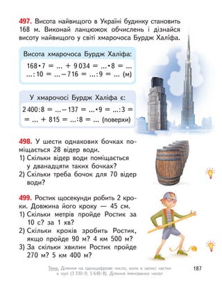 497. Висота найвищого в Україні будинку становить
168  м. Виконай ланцюжок обчислень і  дізнайся
висоту найвищого у світі хмарочоса Бурдж Халíфа.
2400 : 8  =  … – 137  =  … • 9  =  ... : 3  =
= … + 815 = …:8 = … (поверхи)
168 • 7  =  …  +  9 034  =  … • 8  =  … 
...:10 = …–716 = …:9 = … (м)
У хмарочосі Бурдж Халіфа є:
Висота хмарочоса Бурдж Халіфа:
498. У  шести однакових бочках по-
міщається 28 відер води.
1) Скільки відер води поміщається
у  дванадцяти таких бочках?
2) Скільки треба бочок для 70 відер
води?
499. Ростик щосекунди робить 2 кро-
ки. Довжина його кроку  — 45  см.
1) Скільки метрів пройде Ростик за
10  с? за 1 хв?
2) Скільки кроків зробить Ростик,
якщо пройде 90 м? 4 км 500 м?
3) За скільки хвилин Ростик пройде
270 м? 5 км 400 м?
187
Тема. Ділення на одноцифрове число, коли в  записі частки
є  нулі (3 330:9; 5 648:8). Ділення іменованих чисел
 