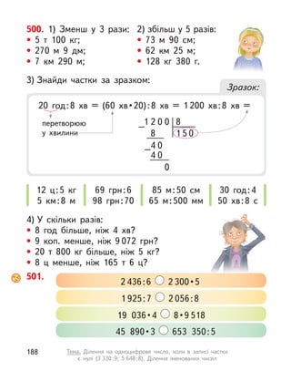 4) У  скільки разів:
• 8 год більше, ніж 4 хв?
• 9  коп. менше, ніж 9 072  грн?
• 20 т  800  кг більше, ніж 5  кг?
• 8 ц  менше, ніж 165 т  6 ц?
3) Знайди частки за зразком:
Зразок:
20  год : 8  хв  =  (60  хв • 20) : 8  хв  =  1 200 хв:8 хв =
8
2
1 0 0
4 0
0
8
4 0
1 5 0
–
–
12 ц:5  кг
5 км:8 м
69 грн:6
98 грн:70
30 год:4
50 хв:8 с
85 м:50 см
65 м:500 мм
перетворюю
у хвилини
500. 1) Зменш у  3 рази:
• 5 т  100  кг;
• 270 м  9 дм;
• 7 км 290 м;
2) збільш у 5 разів:
• 73 м  90 см;
• 62 км 25 м;
• 128  кг 380 г.
501.
2 436:6 2 300 • 5
1 925:7 2 056:8
19  036 • 4    8 • 9 518
45  890 • 3  653 350:5
188 Тема. Ділення на одноцифрове число, коли в  записі частки
є  нулі (3 330:9; 5 648:8). Ділення іменованих чисел
 