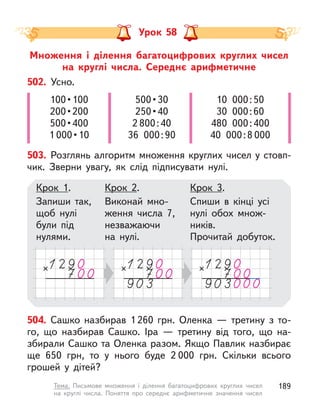 Множення і  ділення багатоцифрових круглих чисел
на  круглі числа. Середнє арифметичне
Урок 58
504. Сашко назбирав 1 260  грн. Оленка  — третину з  то-
го, що назбирав Сашко. Іра  — третину від того, що на-
збирали Сашко та Оленка разом. Якщо Павлик назбирає
ще 650  грн, то у  нього буде 2 000  грн. Скільки всього
грошей у  дітей?
502. Усно.
100 • 100
200 • 200
500 • 400
1 000 • 10
500 • 30
250 • 40
2 800:40
36 000:90
10 000:50
30 000:60
480 000:400
40 000:8 000
503. Розглянь алгоритм множення круглих чисел у стовп-
чик. Зверни увагу, як слід підписувати нулі.
Крок 1.
Запиши так,
щоб нулі
були під
нулями.
Крок 2.
Виконай мно-
ження числа 7,
незважаючи
на  нулі.
Крок 3.
Спиши в кінці усі
нулі обох множ-
ників.
Прочитай добуток.
189
Тема. Письмове множення і  ділення багатоцифрових круглих чисел
на круглі числа. Поняття про середнє арифметичне значення чисел
 