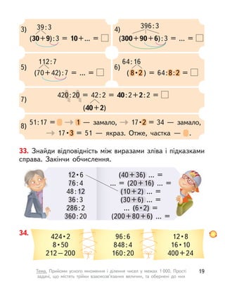 12 • 6
76:4
48:12
36:3
286:2
360:20
76
12
36:
286
360
(40+36) ... =
... = (20+16) ... =
(10+2) ... =
(30+6) ... =
...  (6 • 2)  =
(200+80+6) ... =
(40+36)
... = (20+16)
(10+2) .
(30+6)
...  (6 • 2) 
(200+80+6)
(200+80+6)
3) 39:3
(30+9):3 = 10+... =
4) 396:3
(300+90+6):3 = ... =
5)
112:7
(70+42):7 = ... =
6)
64:16
( 8 • 2 ) = 64:8:2 =
8 • 2 8:2 =
7)
420:20 = 42:2 = 40:2+2:2 =
0:2
0:2
0:20 = 42:2 =
0 = 42:2 =
0 = 42:2 =
(40+2)
8)
51:17 = 1  — замало, 17 • 2 = 34  — замало,
1  — замало, 17 • 2 = 34  — замало,
17 • 3 = 51  — якраз. Отже, частка  — .
3 = 51  — якраз. Отже, частка  — .
34.
424 • 2
8 • 50
212–200
96:6
848:4
160:20
12 • 8
16 • 10
400+24
12 • 6
33. Знайди відповідність між виразами зліва і підказками
справа. Закінчи обчислення.
19
Тема. Прийоми усного множення і  ділення чисел у  межах 1 000. Прості
задачі, що містять трійки взаємозв’язаних величин, та обернені до них
 