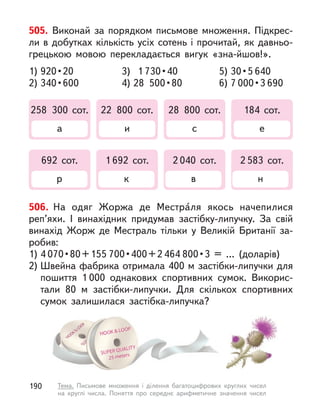 505. Виконай за порядком письмове множення. Підкрес-
ли в добутках кількість усіх сотень і прочитай, як давньо-
грецькою мовою перекладається вигук «зна-йшов!».
1) 920 • 20
2) 340 • 600
258 300 сот.
а
692 сот.
р
22 800 сот.
и
1 692 сот.
к
28 800 сот.
с
2 040 сот.
в
184 сот.
е
2 583 сот.
н
3) 1 730 • 40
4) 28  500 • 80
5) 30 • 5 640
6) 7 000 • 3 690
506. На одяг Жоржа де Местра́ля якось начепилися
реп’яхи. І  винахідник придумав застібку-липучку. За свій
винахід Жорж де Местраль тільки у  Великій Британії за-
робив:
1) 4 070 • 80 + 155 700 • 400 + 2 464 800 • 3  =  …  (доларів) 
2) Швейна фабрика отримала 400 м застібки-липучки для
пошиття 1 000 однакових спортивних сумок. Викорис-
тали 80 м  застібки-липучки. Для скількох спортивних
сумок залишилася застібка-липучка?
190 Тема. Письмове множення і  ділення багатоцифрових круглих чисел
на круглі числа. Поняття про середнє арифметичне значення чисел
 