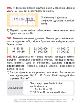 507. 1) Виконай ділення круглих чисел у стовпчик. Зверни
увагу на нулі, які в  результаті зникають.
2) Перевір правильність обчислення, помноживши зна-
йдену частку на 70.
У діленому і  дільнику
закресли однакову кількість
нулів.
508. Виконай письмове ділення. Різниця двох найменших
часток підкаже тобі, скільки букв містить найдовше укра-
їнське слово.
5 130:90
97 840:80
52 200:600
87 900:300
45 500:70
71 200:20
509. Від дорослих ти можеш почути: «середня темпе-
ратура», «середня заробітна плата», «середня трива-
лість життя». Щоб їх обчислити, шукають середнє
арифметичне. Розглянь задачі. Закінчи розв’язання
деяких із них.
1) За три підходи на спортивних змаганнях Ростик отри-
мав відповідно: 10, 8 і 12 балів. Який середній бал
отримав Ростик?
Міркування:
Знаходжу суму балів і  ділю
на  їх  кількість:
1) 10+8+12 = 30
2) 30:3 = 10  — середній бал.
191
Тема. Письмове множення і  ділення багатоцифрових круглих чисел
на круглі числа. Поняття про середнє арифметичне значення чисел
 
