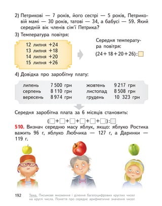 3) Температура повітря:
4) Довідка про заробітну плату:
2) Петрикові  — 7 років, його сестрі  — 5 років, Петрико-
вій мамі — 30 років, татові — 34, а бабусі — 59. Який
середній вік членів сім'ї Петрика?
Середня заробітна плата за 6 місяців становить:
( + + + + + ):
Середня температу-
ра повітря:
(24+18+20+26):
12 липня +24
13 липня +18
14 липня +20
15 липня +26
липень
серпень
вересень
7 500 грн
8 110 грн
8 974 грн
жовтень
листопад
грудень
9 217 грн
8 508 грн
10 323 грн
510. Визнач середню масу яблук, якщо: яблуко Ростика
важить 96 г, яблуко Любчика  — 127 г, а  Даринки  —
119  г.
192 Тема. Письмове множення і  ділення багатоцифрових круглих чисел
на круглі числа. Поняття про середнє арифметичне значення чисел
 