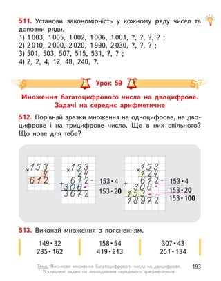 511. Установи закономірність у  кожному ряду чисел та
доповни ряди.
1) 1 003, 1 005, 1 002, 1 006, 1 001, ?, ?, ?, ? ;
2) 2 010, 2 000, 2 020, 1 990, 2 030, ?, ?, ? ;
3) 501, 503, 507, 515, 531, ?, ? ;
4) 2, 2, 4, 12, 48, 240, ?.
Множення багатоцифрового числа на двоцифрове.
Задачі на середнє арифметичне
Урок 59
512. Порівняй зразки множення на одноцифрове, на дво-
цифрове і  на трицифрове число. Що в  них спільного?
Що нове для тебе?
153 • 4
153 • 20
153 • 4
153 • 20
153 • 100
513. Виконай множення з  поясненням.
149 • 32
285 • 162
158 • 54
419 • 213
307 • 43
251 • 134
193
Тема. Письмове множення багатоцифрового числа на двоцифрове.
Ускладнені задачі на знаходження середнього арифметичного
 