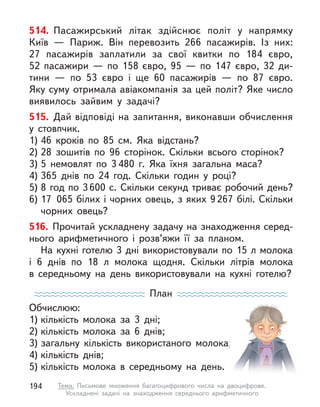 514. Пасажирський літак здійснює політ у  напрямку
Київ  — Париж. Він перевозить 266 пасажирів. Із них:
27 пасажирів заплатили за свої квитки по 184 євро,
52  пасажири  — по 158 євро, 95  — по 147 євро, 32  ди-
тини  — по 53  євро і  ще 60 пасажирів  — по 87 євро.
Яку суму отримала авіакомпанія за цей політ? Яке число
виявилось зайвим у  задачі?
515. Дай відповіді на запитання, виконавши обчислення
у  стовпчик.
1) 46 кроків по 85 см. Яка відстань?
2) 28 зошитів по 96 сторінок. Скільки всього сторінок?
3) 5 немовлят по 3 480 г. Яка їхня загальна маса?
4) 365 днів по 24 год. Скільки годин у  році?
5) 8 год по 3600 с. Скільки секунд триває робочий день?
6) 17 065 білих і чорних овець, з яких 9267 білі. Скільки
чорних овець?
516. Прочитай ускладнену задачу на знаходження серед-
нього арифметичного і  розв’яжи її за планом.
На кухні готелю 3 дні використовували по 15 л молока
і  6  днів по 18 л  молока щодня. Скільки літрів молока
в  середньому на день використовували на кухні готелю?
План
Обчислюю:
1) кількість молока за 3 дні;
2) кількість молока за 6 днів;
3) загальну кількість використаного молока;
4) кількість днів;
5) кількість молока в  середньому на день.
194 Тема. Письмове множення багатоцифрового числа на двоцифрове.
Ускладнені задачі на знаходження середнього арифметичного
 