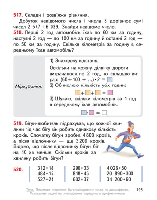 Міркування:
1) Знаходжу відстань.
Оскільки на кожну ділянку дороги
витрачалося по 2 год, то складаю ви-
раз:  (60 + 100  +  ...) • 2  = 
2) Обчислюю кількість усіх годин:
+ + =
3) Шукаю, скільки кілометрів за 1 год
в середньому їхав автомобіль.
: =
517. Склади і  розв’яжи рівняння.
Добуток невідомого числа і  числа 8 дорівнює сумі
чисел 2  577 і  6  039. Знайди невідоме число.
518. Перші 2 год автомобіль їхав по 60 км за годину,
наступні 2 год — по 100 км за годину й останні 2 год —
по 50  км  за  годину. Скільки кілометрів за годину в  се-
редньому їхав автомобіль?
519. Бігун-любитель підрахував, що кожної хви-
лини під час бігу він робить однакову кількість
кроків. Спочатку бігун зробив 4 800 кроків,
а  після відпочинку  — ще 3 200 кроків.
Відомо, що після відпочинку бігун біг
на 10 хв менше. Скільки кроків за
хвилину робить бігун?
520. 312 • 18
484 • 15
527 • 24
296 • 33
818 • 45
602 • 37
4 026 • 50
20  890 • 300
34  200 • 60
195
Тема. Письмове множення багатоцифрового числа на двоцифрове.
Ускладнені задачі на знаходження середнього арифметичного
 