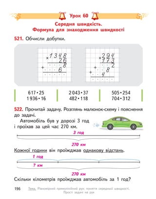 521. Обчисли добутки.
617 • 25
1 936 • 16
2 043 • 37
482 • 118
505 • 254
704 • 312
522. Прочитай задачу. Розглянь малюнок-схему і пояснення
до задачі.
Автомобіль був у  дорозі 3 год
і проїхав за цей час 270 км.
Скільки кілометрів проїжджав автомобіль за 1 год?
Кожної години він проїжджав однакову відстань.
270 км
3 год
270 км
1 год
? км
Середня швидкість.
Формула для знаходження швидкості
Урок 60
196 Тема. Рівномірний прямолінійний рух: поняття середньої швидкості.
Прості задачі на рух
 