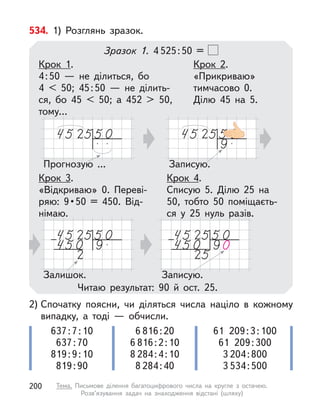 2) Спочатку поясни, чи діляться числа націло в  кожному
випадку, а  тоді  — обчисли.
637:7:10
637:70
819:9:10
819:90
6 816:20
6 816:2:10
8 284:4:10
8 284:40
61 209:3:100
61 209:300
3 204:800
3 534:500
534. 1) Розглянь зразок.
Зразок 1. 4 525:50 =
Прогнозую ... Записую.
Читаю результат: 90 й  ост. 25.
Крок 1.
4:50  — не ділиться, бо
4 < 50; 45:50  — не ділить-
ся, бо 45 < 50; а  452 > 50,
тому…
Крок 3.
«Відкриваю» 0. Переві-
ряю:  9 • 50  =  450.  Від-
німаю.
Крок 2.
«Прикриваю»
тимчасово 0.
Ділю 45 на 5.
Крок 4.
Списую 5. Ділю 25 на
50, тобто 50 поміщаєть-
ся у  25 нуль разів.
Залишок. Записую.
200 Тема. Письмове ділення багатоцифрового числа на кругле з  остачею.
Розв’язування задач на знаходження відстані (шляху)
 