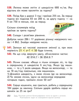 538. Лелека може летіти зі швидкістю 680 м/хв. Яку
відстань він може пролетіти за годину?
539. Поїзд був у дорозі 3 год і проїхав 255 км. За першу
годину він подолав 83 км 200 м, за другу годину  — на
9  км  750  м менше, ніж за першу.
Скільки кілометрів поїзд
проїхав за третю годину?
540. Склади і  розв’яжи рівняння.
Добуток чисел 286 і 17 дорівнює різниці невідомого чис-
ла і  4  862. Знайди невідоме число.
541. Запиши всі числові значення змінної а, при яких
нерівність 21 < а •7 < 50 буде істинна.
542. На що слід звернути увагу, обчислюючи частки:
42 014:7 і  36 054:6 ?
543. Лісник сказав: «Якщо я  пішки оглядаю ліс, то йду
в  середньому зі швидкістю 6 км/год. Якщо їду маши-
ною,  — то у  5 разів швидше. Якщо на велосипеді,  — то
на 18 км/год повільніше, ніж машиною».
1) Дізнайся швидкість, з  якою лісник їде на велосипеді.
2) Чи зможе лісник, їдучи на велосипеді впродовж
чотирьох годин, проїхати лісом 50 км?
544. Серце кошеняти, яке грається, робить у середньому
184  удари за хвилину. Скільки ударів зробить серце ко-
шеняти за 25 хв гри?
нерівність 21 < а •
а •
а 7 < 50 буде істинна.
42 014:7 і  36 054
:7 і  36 054:6 ?
202 Тема. Письмове ділення багатоцифрового числа на кругле з  остачею.
Розв’язування задач на знаходження відстані (шляху)
 
