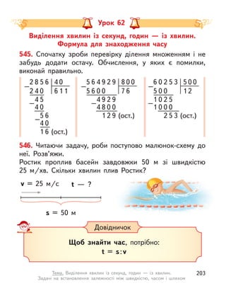 Виділення хвилин із секунд, годин  — із хвилин.
Формула для знаходження часу
Урок 62
545. Спочатку зроби перевірку ділення множенням і  не
забудь додати остачу. Обчислення, у  яких є  помилки,
виконай правильно.
8
4
4
4
2
2
4
5
5
5
1
0
0
4
–
–
–
6
6
6 (ост.)
0
6 1
0
1
9
6 4
5 8
2
–
9
7 6
0
6
5
4
0
4
–
1 2 9 (ост.)
0
0
9 2 9
8 0 0
2
6 0 5
5
–
3
1 2
0
5
0
0
0
–
2 5 3 (ост.)
0
0
2 5
0 0
1
1
546. Читаючи задачу, роби поступово малюнок-схему до
неї. Розв’яжи.
Ростик проплив басейн завдовжки 50 м  зі швидкістю
25  м/хв. Скільки хвилин плив Ростик?
s = 50 м
t  — ?
v = 25 м/с
Довідничок
Щоб знайти час, потрібно:
t = s:v
203
Тема. Виділення хвилин із секунд, годин  — із хвилин.
Задачі на  встановлення залежності між швидкістю, часом і  шляхом
 