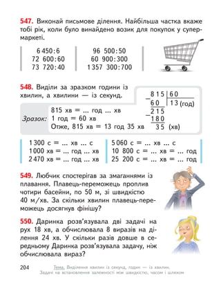 1 300 с  = … хв … с
1000 хв = … год … хв
2470 хв = … год … хв
5 060 с  = … хв … с
10 800 с  = … хв = … год
25 200 с  = … хв = … год
549. Любчик спостерігав за змаганнями із
плавання. Плавець-переможець проплив
чотири басейни, по 50 м, зі швидкістю
40  м/хв. За скільки хвилин плавець-пере-
можець досягнув фінішу?
550. Даринка розв’язувала дві задачі на
рух 18  хв, а  обчислювала 8 виразів на ді-
лення 24  хв. У  скільки разів довше в  се-
редньому Даринка розв’язувала задачу, ніж
обчислювала вираз?
547. Виконай письмове ділення. Найбільша частка вкаже
тобі рік, коли було винайдено возик для покупок у супер-
маркеті.
6 450:6
72 600:60
73 720:40
96 500:50
60 900:300
1 357 300:700
548. Виділи за зразком години із
хвилин, а  хвилини  — із секунд.
Зразок:
8 6
1 5
(хв)
(год)
1 3
0
1
2
0
8
1
6
5
5
0
–
–
3
815 хв = … год … хв
1 год = 60 хв
Отже, 815 хв = 13 год 35 хв
204 Тема. Виділення хвилин із секунд, годин  — із хвилин.
Задачі на  встановлення залежності між швидкістю, часом і  шляхом
 