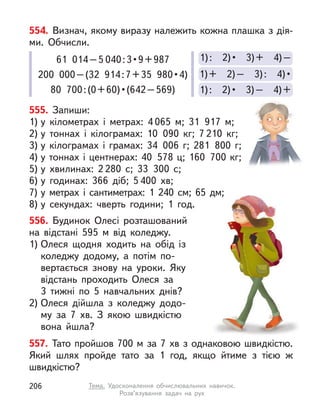 555. Запиши:
1) у  кілометрах і  метрах: 4 065 м; 31 917 м;
2) у  тоннах і  кілограмах: 10 090  кг; 7 210  кг;
3) у  кілограмах і  грамах: 34 006 г; 281 800 г;
4) у тоннах і центнерах: 40 578 ц; 160 700 кг;
5) у  хвилинах: 2 280 с; 33 300 с;
6) у  годинах: 366 діб; 5 400 хв;
7) у  метрах і  сантиметрах: 1  240 см; 65 дм;
8) у  секундах: чверть години; 1 год.
554. Визнач, якому виразу належить кожна плашка з дія-
ми. Обчисли.
1) :  2) •  3) –  4) +
1) +  2) –  3) :  4) •
1) :  2) •  3) +  4) –
61 014–5 040 : 3 • 9 + 987
200  000 – (32  914 : 7 + 35  980 • 4)
80  700 : (0 + 60) • (642 – 569)
556. Будинок Олесі розташований
на відстані 595  м від коледжу.
1) Олеся щодня ходить на обід із
коледжу додому, а  потім по-
вертається знову на уроки. Яку
відстань проходить Олеся за
3  тижні по 5  навчальних днів?
2) Олеся дійшла з  коледжу додо-
му за 7  хв. З якою швидкістю
вона йшла?
557. Тато пройшов 700 м за 7 хв з однаковою швидкістю.
Який шлях пройде тато за 1 год, якщо йтиме з  тією  ж
швидкістю?
206 Тема. Удосконалення обчислювальних навичок.
Розв’язування задач на рух
 