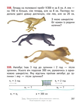 558. Гепард на полюванні пробіг 9300 м за 6 хв. А лев —
на 700 м  більше, ніж гепард, але за 8 хв. Пантера по-
долала удвічі довшу дистанцію, ніж лев, але за 20 хв.
З якою швидкістю
біг кожен із родини
котячих?
З якою швидкістю
біг кожен із родини
котячих?
559. Автобус їхав 3 год до зупинки і  2 год  — після
зупинки. Усього він подолав 300 км, рухаючись з одна-
ковою швидкістю. Яку відстань проїхав автобус до зу-
пинки і  яку  — після зупинки?
s = 300 км
t1 = 3 год t2 = 2 год
v1 = v2
s2  — ?
s1  — ?
207
Тема. Удосконалення обчислювальних навичок.
Розв’язування задач на рух
 
