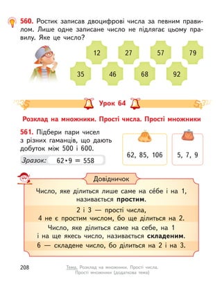 560. Ростик записав двоцифрові числа за певним прави-
лом. Лише одне записане число не підлягає цьому пра-
вилу. Яке це число?
35
12
46
27
68
57
92
79
Розклад на множники. Прості числа. Прості множники
Урок 64
561. Підбери пари чисел
з  різних гаманців, що дають
добуток між 500 і  600.
62, 85, 106 5, 7, 9
Зразок: 62 • 9  =  558
Довідничок
Число, яке ділиться лише саме на се́бе і  на 1,
називається простим.
2 і  3  — прості числа,
4 не є  простим числом, бо ще ділиться на 2.
Число, яке ділиться саме на себе, на 1
і  на  ще якесь число, називається складеним.
6  — складене число, бо ділиться на 2 і  на 3.
2 і  3  — прості числа,
4 не є  простим числом, бо ще ділиться на 2.
6  — складене число, бо ділиться на 2 і  на 3.
208 Тема. Розклад на множники. Прості числа.
Прості множники (додаткова тема)
 