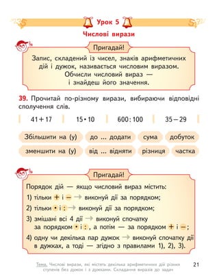 Числові вирази
Урок 5
Запис, складений із чисел, знаків арифметичних
дій і  дужок, називається числовим виразом.
Обчисли числовий вираз  —
і  знайдеш його значення.
Пригадай!
Пригадай!
Порядок дій  — якщо числовий вираз містить:
1) тільки + і  – виконуй дії за порядком;
2) тільки •  і  : виконуй дії за порядком;
3) змішані всі 4 дії виконуй спочатку
за порядком •  і  : , а  потім  — за порядком + і  – ;
4) одну чи декілька пар дужок виконуй спочатку дії
в  дужках, а  тоді  — згідно з  правилами 1), 2), 3).
+ і  –
•  і  :
•  і  : , а  потім  — за порядком + і  – ;
41+17 15 • 10 600:100 35–29
39. Прочитай по-різному вирази, вибираючи відповідні
сполучення слів.
Збільшити на (у)
зменшити на (у)
до … додати
від … відняти
сума
різниця
добуток
частка
21
Тема. Числові вирази, які містять декілька арифметичних дій різних
ступенів без дужок і  з дужками. Складання виразів до задач
 