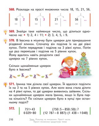 568. Розклади на прості множники числа 18, 15, 21, 56.
18
...
2
:
15
...
3
:
21
...
...
:
56
...
...
:
569. Знайди таке найменше число, що ділиться одно-
часно на: • 1) 2, 4 і  11; •	 2) 3, 4, 5, і  9.
571. Іринка теж ділила свої цукерки. Їй вдалося поділити
їх на 3 та на 5 рівних купок. Але коли вона стала ділити
на 4 рівні купки, то дві цукерки виявились зайвими. Скіль-
ки щонайменше цукерок мала Іринка, якщо їх була пар-
на кількість? По скільки цукерок було в  купці при остан-
ньому поділі?
572. (750:5–850:50):7
(12  787–8  887):(1  438–1 048)
751 • 43
6 029 • 80
570. В Івасика в  мішечку були цукерки для прикрашання
різдвяної ялинки. Спочатку він поділив їх на дві рівні
купки. Потім передумав і  поділив на 3 рівні купки. Потім
ще раз перемішав і  поділив на 5 рівних купок.
Йому вдалось навіть розділити свої
цукерки на 7 рівних купок.
Скільки щонайменше цукерок
було в  Івасика?
210 Тема. Розклад на множники. Прості числа.
Прості множники (додаткова тема)
 
